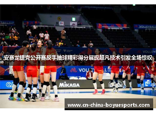 安赛龙捷克公开赛反手抽球精彩得分展现超凡技术引发全场惊叹