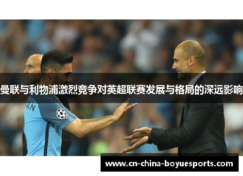 曼联与利物浦激烈竞争对英超联赛发展与格局的深远影响 曼联与利物浦激烈竞争对英超联赛发展与格局的深远影响