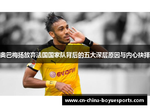 奥巴梅扬放弃法国国家队背后的五大深层原因与内心抉择 奥巴梅扬放弃法国国家队背后的五大深层原因与内心抉择