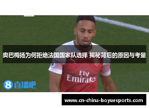 奥巴梅扬为何拒绝法国国家队选择 揭秘背后的原因与考量