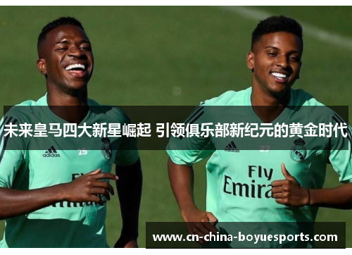未来皇马四大新星崛起 引领俱乐部新纪元的黄金时代 未来皇马四大新星崛起 引领俱乐部新纪元的黄金时代