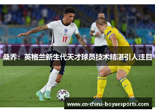 桑乔:英格兰新生代天才球员技术精湛引人注目 桑乔:英格兰新生代天才球员技术精湛引人注目