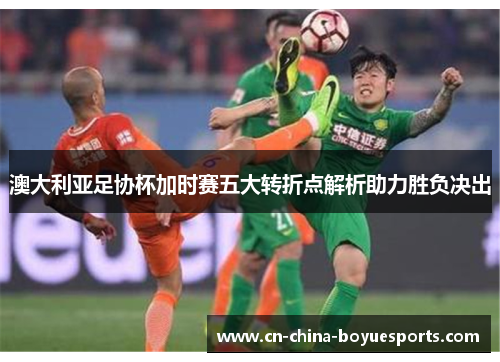 澳大利亚足协杯加时赛五大转折点解析助力胜负决出