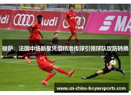 穆萨：法国中场新星凭借精准传球引领球队攻防转换