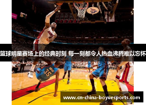 篮球明星赛场上的经典时刻 每一刻都令人热血沸腾难以忘怀