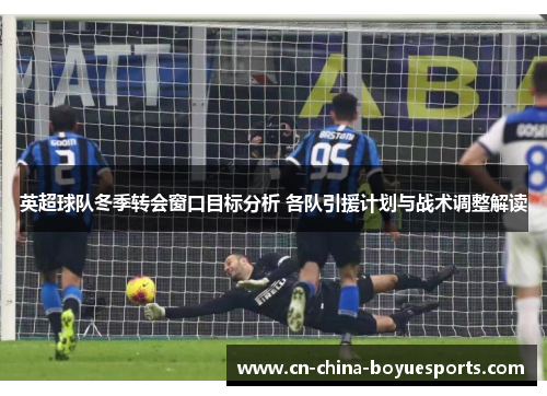 英超球队冬季转会窗口目标分析 各队引援计划与战术调整解读