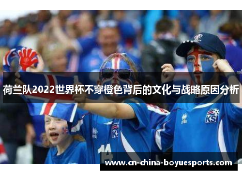 荷兰队2022世界杯不穿橙色背后的文化与战略原因分析 荷兰队2022世界杯不穿橙色背后的文化与战略原因分析