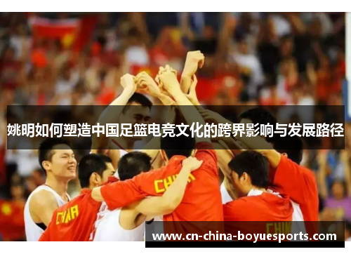姚明如何塑造中国足篮电竞文化的跨界影响与发展路径