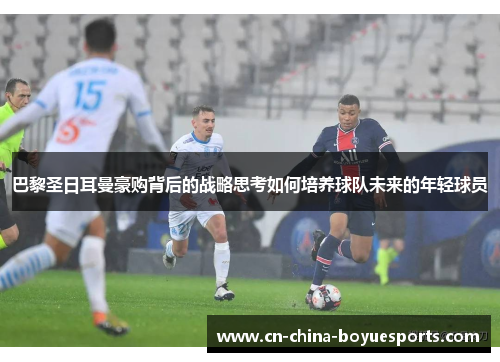 巴黎圣日耳曼豪购背后的战略思考如何培养球队未来的年轻球员 巴黎圣日耳曼豪购背后的战略思考如何培养球队未来的年轻球员