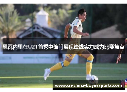 恩瓦内里在U21首秀中破门展现锋线实力成为比赛焦点 恩瓦内里在U21首秀中破门展现锋线实力成为比赛焦点