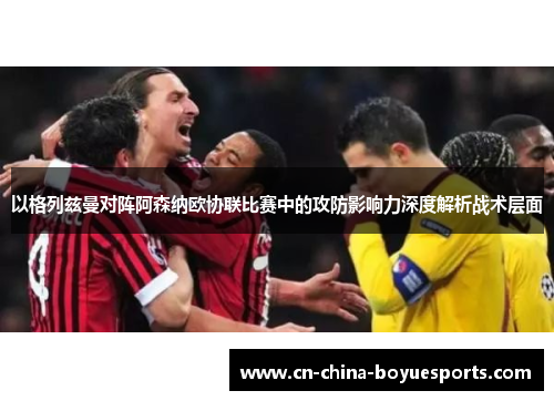 以格列兹曼对阵阿森纳欧协联比赛中的攻防影响力深度解析战术层面 以格列兹曼对阵阿森纳欧协联比赛中的攻防影响力深度解析战术层面