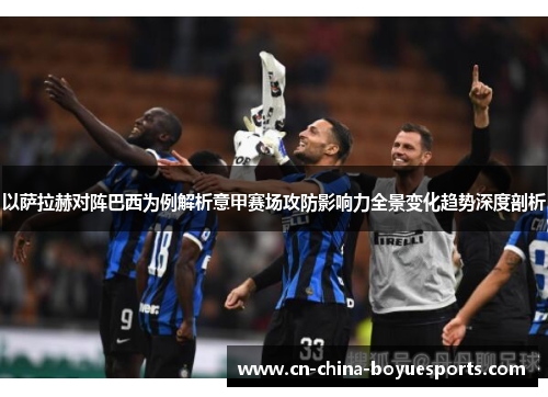 以萨拉赫对阵巴西为例解析意甲赛场攻防影响力全景变化趋势深度剖析 以萨拉赫对阵巴西为例解析意甲赛场攻防影响力全景变化趋势深度剖析