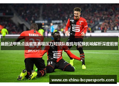 最新法甲焦点战密集赛程压力对球队表现与轮换影响解析深度前景 最新法甲焦点战密集赛程压力对球队表现与轮换影响解析深度前景