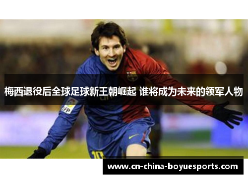 梅西退役后全球足球新王朝崛起 谁将成为未来的领军人物 梅西退役后全球足球新王朝崛起 谁将成为未来的领军人物