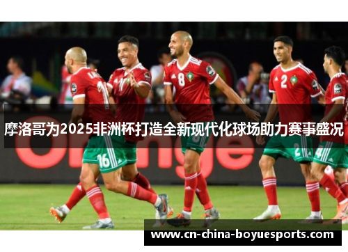 摩洛哥为2025非洲杯打造全新现代化球场助力赛事盛况 摩洛哥为2025非洲杯打造全新现代化球场助力赛事盛况