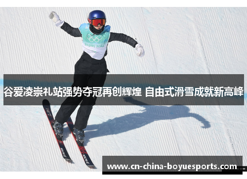 谷爱凌崇礼站强势夺冠再创辉煌 自由式滑雪成就新高峰 谷爱凌崇礼站强势夺冠再创辉煌 自由式滑雪成就新高峰