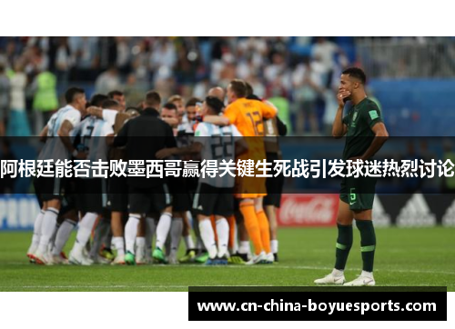阿根廷能否击败墨西哥赢得关键生死战引发球迷热烈讨论 阿根廷能否击败墨西哥赢得关键生死战引发球迷热烈讨论