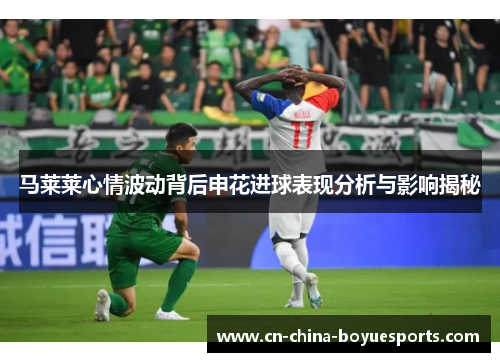 马莱莱心情波动背后申花进球表现分析与影响揭秘 马莱莱心情波动背后申花进球表现分析与影响揭秘